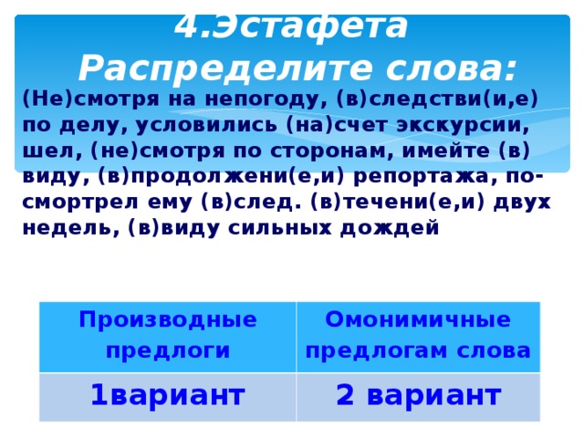 4.Эстафета  Распределите слова: (Не)смотря на непогоду, (в)следстви(и,е) по делу, условились (на)счет экскурсии, шел, (не)смотря по сторонам, имейте (в) виду, (в)продолжени(е,и) репортажа, по- смортрел ему (в)след. (в)течени(е,и) двух недель, (в)виду сильных дождей Производные предлоги 1вариант Омонимичные предлогам слова 2 вариант