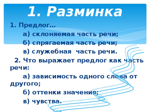 1. Разминка   1. Предлог…  а) склоняемая часть речи;  б) спрягаемая часть речи;  в) служебная часть речи.  2. Что выражает предлог как часть речи:  а) зависимость одного слова от другого;  б) оттенки значения;  в) чувства.