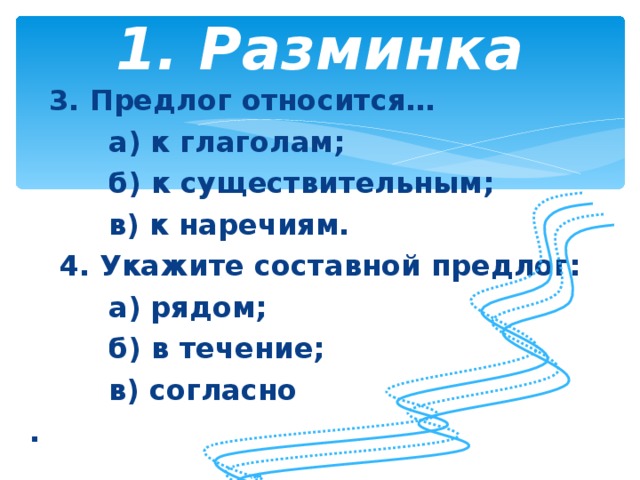 1. Разминка    3. Предлог относится…  а) к глаголам;  б) к существительным;  в) к наречиям.  4. Укажите составной предлог:  а) рядом;  б) в течение;  в) согласно .