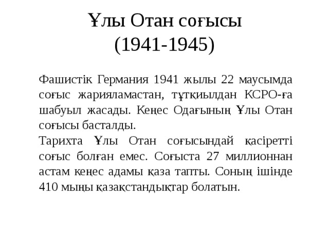 Ұлы Отан соғысы  (1941-1945) Фашистік Германия 1941 жылы 22 маусымда соғыс жарияламастан, тұтқиылдан КСРО-ға шабуыл жасады. Кеңес Одағының Ұлы Отан соғысы басталды. Тарихта Ұлы Отан соғысындай қасіретті соғыс болған емес. Соғыста 27 миллионнан астам кеңес адамы қаза тапты. Соның ішінде 410 мыңы қазақстандықтар болатын.