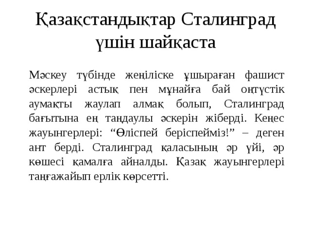 Қазақстандықтар Сталинград үшін шайқаста Мәскеу түбінде жеңіліске ұшыраған фашист әскерлері астық пен мұнайға бай оңтүстік аумақты жаулап алмақ болып, Сталинград бағытына ең таңдаулы әскерін жіберді. Кеңес жауынгерлері: “Өліспей беріспейміз!” – деген ант берді. Сталинград қаласының әр үйі, әр көшесі қамалға айналды. Қазақ жауынгерлері таңғажайып ерлік көрсетті.