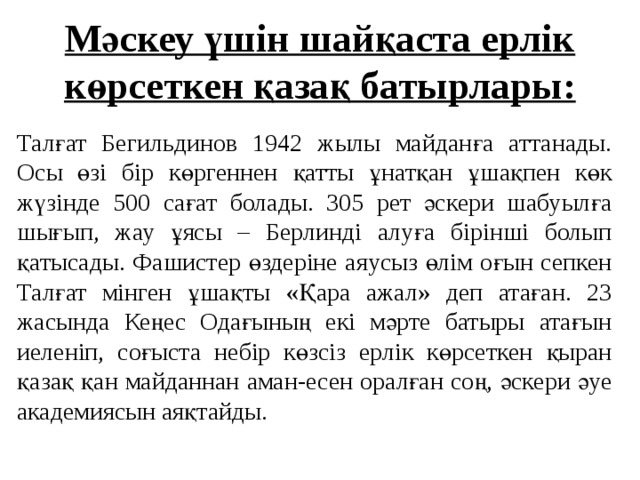 Мәскеу үшін шайқаста ерлік көрсеткен қазақ батырлары: Талғат Бегильдинов 1942 жылы майданға аттанады. Осы өзі бір көргеннен қатты ұнатқан ұшақпен көк жүзінде 500 сағат болады. 305 рет әскери шабуылға шығып, жау ұясы – Берлинді алуға бірінші болып қатысады. Фашистер өздеріне аяусыз өлім оғын сепкен Талғат мінген ұшақты «Қара ажал» деп атаған. 23 жасында Кеңес Одағының екі мәрте батыры атағын иеленіп, соғыста небір көзсіз ерлік көрсеткен қыран қазақ қан майданнан аман-есен оралған соң, әскери әуе академиясын аяқтайды.