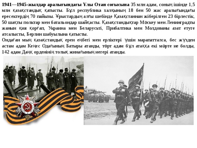 1941—1945-жылдар аралығындағы Ұлы Отан соғысына 35 млн адам, соның ішінде 1,5 млн қазақстандық қатысты. Бұл республика халқының 18 бен 50 жас аралығындағы ересектердің 70 пайызы. Ұрыстардың алғы шебінде Қазақстаннан жіберілген 23 бірлестік, 50 шақты полктар мен батальондар шайқасты. Қазақстандықтар Мәскеу мен Ленинградты жанын қия қорғап, Украина мен Беларусьті, Прибалтика мен Молдованы азат етуге атсалысты, Берлин шабуылына қатысты. Ондаған мың қазақстандық ерен еңбегі мен ерліктері үшін марапатталса, бес жүзден астам адам Кеңес Одағының Батыры атанды, төрт адам бұл атаққа екі мәрте ие болды, 142 адам Даңқ орденінің толық жинағының иегері атанды.