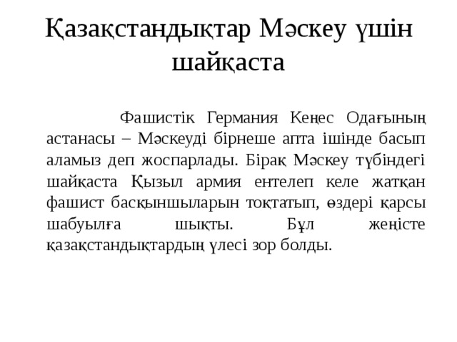 Қазақстандықтар Мәскеу үшін шайқаста  Фашистік Германия Кеңес Одағының астанасы – Мәскеуді бірнеше апта ішінде басып аламыз деп жоспарлады. Бірақ Мәскеу түбіндегі шайқаста Қызыл армия ентелеп келе жатқан фашист басқыншыларын тоқтатып, өздері қарсы шабуылға шықты. Бұл жеңісте қазақстандықтардың үлесі зор болды.