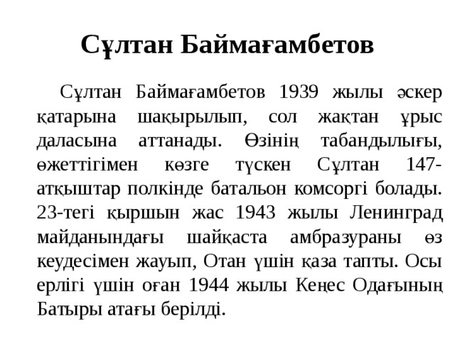 Сұлтан Баймағамбетов  Сұлтан Баймағамбетов 1939 жылы әскер қатарына шақырылып, сол жақтан ұрыс даласына аттанады. Өзінің табандылығы, өжеттігімен көзге түскен Сұлтан 147-атқыштар полкінде батальон комсоргі болады. 23-тегі қыршын жас 1943 жылы Ленинград майданындағы шайқаста амбразураны өз кеудесімен жауып, Отан үшін қаза тапты. Осы ерлігі үшін оған 1944 жылы Кеңес Одағының Батыры атағы берілді.