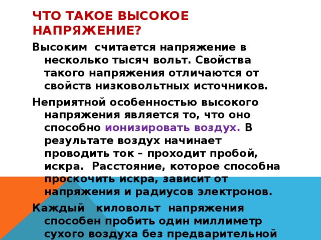 ЧТО ТАКОЕ ВЫСОКОЕ НАПРЯЖЕНИЕ? Высоким считается напряжение в несколько тысяч вольт. Свойства такого напряжения отличаются от свойств низковольтных источников. Неприятной особенностью высокого напряжения является то, что оно способно ионизировать воздух. В результате воздух начинает проводить ток – проходит пробой, искра. Расстояние, которое способна проскочить искра, зависит от напряжения и радиусов электронов. Каждый киловольт напряжения способен пробить один миллиметр сухого воздуха без предварительной ионизации