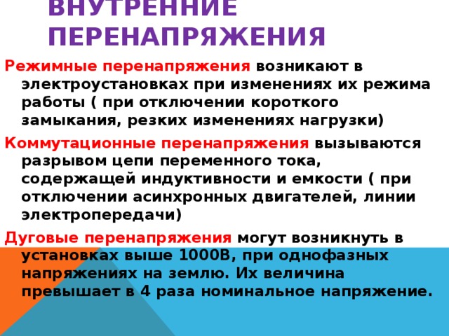 Внутренние перенапряжения Режимные перенапряжения возникают в электроустановках при изменениях их режима работы ( при отключении короткого замыкания, резких изменениях нагрузки) Коммутационные перенапряжения вызываются разрывом цепи переменного тока, содержащей индуктивности и емкости ( при отключении асинхронных двигателей, линии электропередачи) Дуговые перенапряжения могут возникнуть в установках выше 1000В, при однофазных напряжениях на землю. Их величина превышает в 4 раза номинальное напряжение.