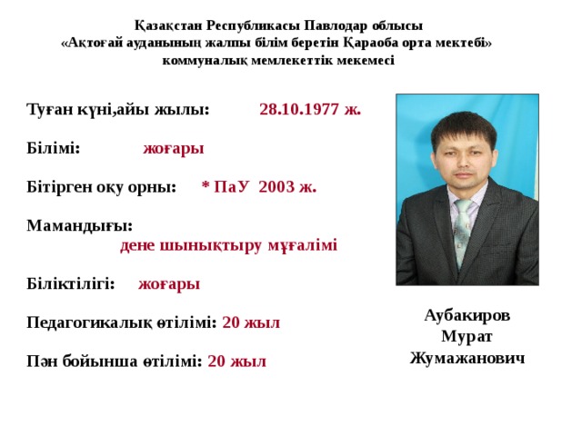 Қазақстан Республикасы Павлодар облысы «Ақтоғай ауданының жалпы білім беретін Қараоба орта мектебі» коммуналық мемлекеттік мекемесі Туған күні,айы жылы:  28.10.1977 ж.  Білімі:  жоғары  Бітірген оқу орны:  *  ПаУ 2003 ж.  Мамандығы:   дене шынықтыру мұғалімі  Б і ліктілігі: ж оғары  Педагогикалық өтілімі: 20 жыл  Пән бойынша өтілімі: 20 жыл Аубакиров  Мурат  Жумажанович