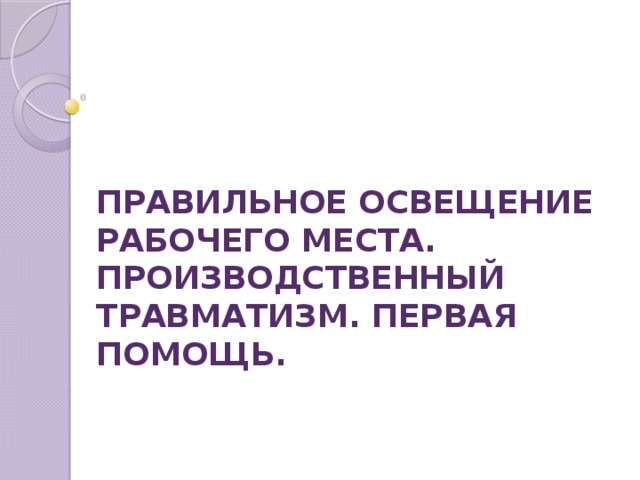 ПРАВИЛЬНОЕ ОСВЕЩЕНИЕ РАБОЧЕГО МЕСТА. ПРОИЗВОДСТВЕННЫЙ ТРАВМАТИЗМ. ПЕРВАЯ ПОМОЩЬ.