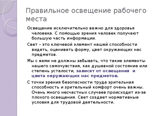 Правильное освещение рабочего места Освещение исключительно важно для здоровья человека. С помощью зрения человек получают большую часть информации. Свет – это ключевой элемент нашей способности видеть, оценивать форму, цвет окружающих нас предметов. Мы с вами не должны забывать, что такие элементы нашего самочувствия, как душевной состояние или степень усталости, зависят от освещения и цвета окружающих нас предметов. С точки зрения безопасности труда зрительная способность и зрительный комфорт очень важны. Очень много несчастных случаев происходит из-за плохого освещения. Свет создает нормативные условия для трудовой деятельности.