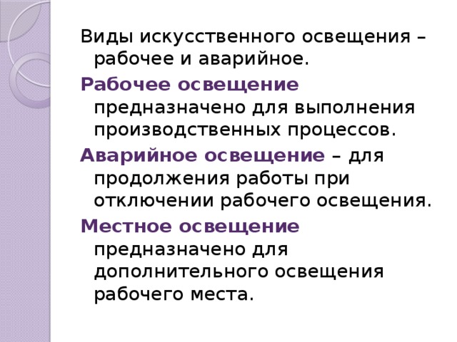 Виды искусственного освещения – рабочее и аварийное. Рабочее освещение предназначено для выполнения производственных процессов. Аварийное освещение – для продолжения работы при отключении рабочего освещения. Местное освещение предназначено для дополнительного освещения рабочего места.