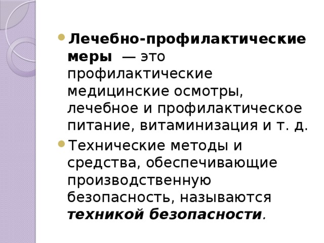 Лечебно-профилактические меры — это профилактические медицинские осмотры, лечебное и профилактическое питание, витаминизация и т. д. Технические методы и средства, обеспечивающие производственную безопасность, называются техникой безопасности .