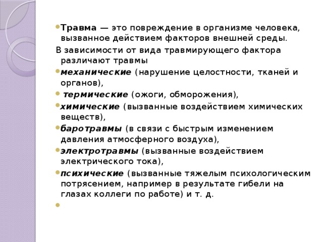 Травма — это повреждение в организме человека, вызванное действием факторов внешней среды. В зависимости от вида травмирующего фактора различают травмы механические  (нарушение целостности, тканей и органов),  термические  (ожоги, обморожения), химические  (вызванные воздействием химических веществ), баротравмы (в связи с быстрым изменением давления атмосферного воздуха), электротравмы  (вызванные воздействием электрического тока), психические  (вызванные тяжелым психологическим потрясением, например в результате гибели на глазах коллеги по работе) и т. д.  