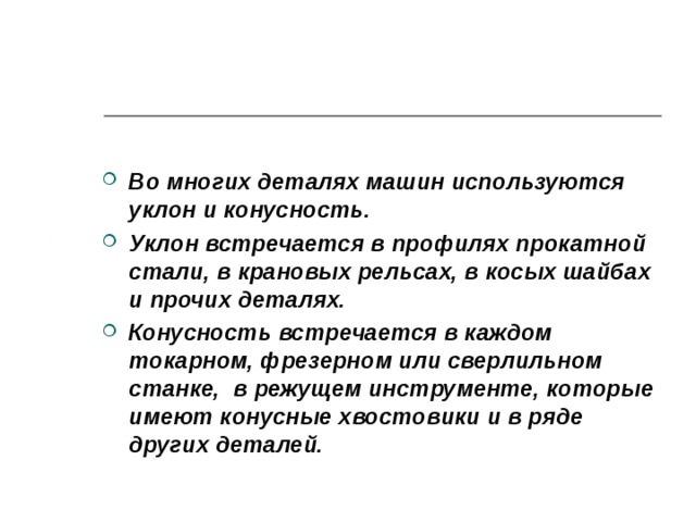 Во многих деталях машин используются уклон и конусность. Уклон встречается в профилях прокатной стали, в крановых рельсах, в косых шайбах и прочих деталях. Конусность встречается в каждом токарном, фрезерном или сверлильном станке, в режущем инструменте, которые имеют конусные хвостовики и в ряде других деталей.