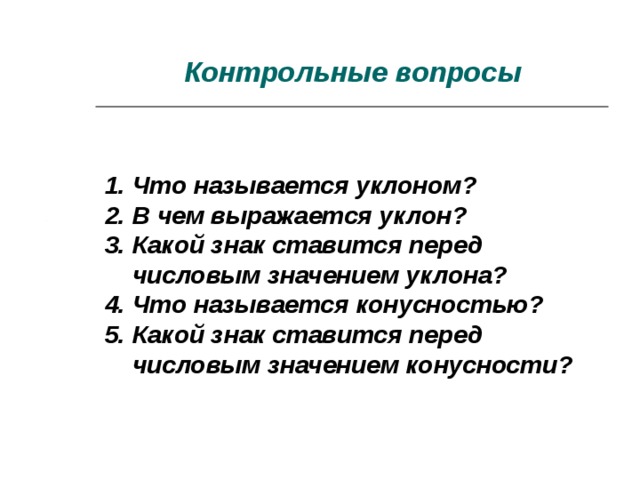 Контрольные вопросы 1. Что называется уклоном?  2. В чем выражается уклон?  3. Какой знак ставится перед  числовым значением уклона?  4. Что называется конусностью?  5. Какой знак ставится перед  числовым значением конусности?