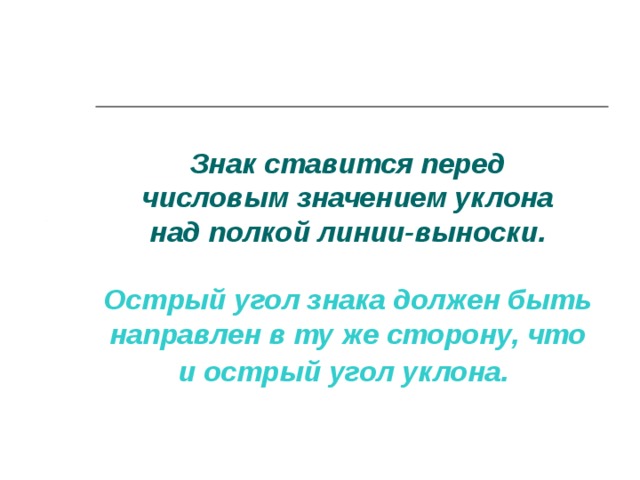 Знак ставится перед  числовым значением уклона  над полкой линии-выноски.   Острый угол знака должен быть направлен в ту же сторону, что и острый угол уклона.