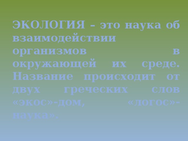 ЭКОЛОГИЯ – это наука об взаимодействии организмов в окружающей их среде.  Название происходит от двух греческих слов «экос»-дом, «логос»- наука».