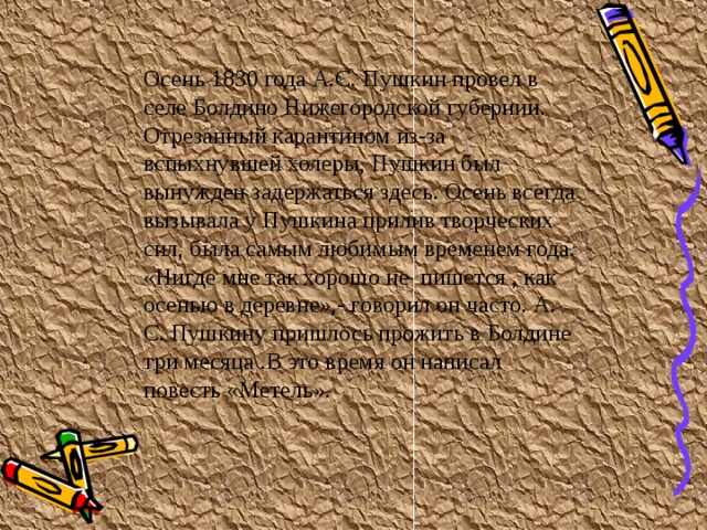 Осень 1830 года А.С. Пушкин провел в селе Болдино Нижегородской губернии. Отрезанный карантином из-за вспыхнувшей холеры, Пушкин был вынужден задержаться здесь. Осень всегда вызывала у Пушкина прилив творческих сил, была самым любимым временем года. «Нигде мне так хорошо не пишется , как осенью в деревне»,- говорил он часто. А. С. Пушкину пришлось прожить в Болдине три месяца .В это время он написал повесть «Метель».