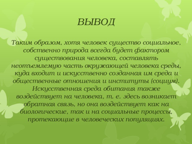 ВЫВОД Таким образом, хотя человек существо социальное, собственно природа всегда будет фактором существования человека, составлять неотъемлемую часть окружающей человека среды, куда входит и искусственно созданная им среда и общественные отношения и институты (социум). Искусственная среда обитания также воздействует на человека, т. е. здесь возникает обратная связь, но она воздействует как на биологические, так и на социальные процессы, протекающие в человеческих популяциях.