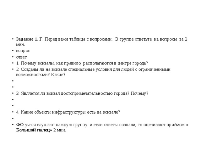 Задание 1. Г . Перед вами таблица с вопросами. В группе ответьте на вопросы за 2 мин. вопрос ответ 1. Почему вокзалы, как правило, располагаются в центре города? 2. Созданы ли на вокзале специальные условия для людей с ограниченными возможностями? Какие?     3. Является ли вокзал достопримечательностью города? Почему?     4. Какие объекты инфраструктуры есть на вокзале?   ФО уч-ся слушают каждую группу и если ответы совпали, то оценивают приёмом « Большой палец» 2 мин.