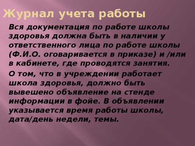 Журнал учета работы Вся документация по работе школы здоровья должна быть в наличии у ответственного лица по работе школы (Ф.И.О. оговаривается в приказе) и /или в кабинете, где проводятся занятия. О том, что в учреждении работает школа здоровья, должно быть вывешено объявление на стенде информации в фойе. В объявлении указывается время работы школы, дата/день недели, темы.