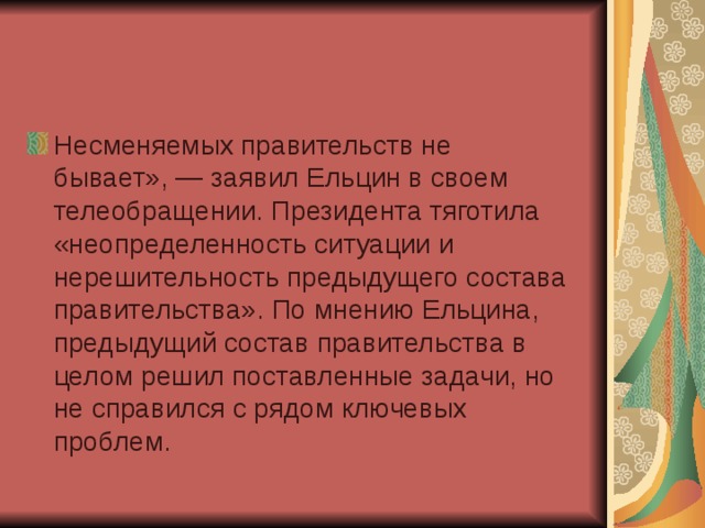 Несменяемых правительств не бывает», — заявил Ельцин в своем телеобращении. Президента тяготила «неопределенность ситуации и нерешительность предыдущего состава правительства». По мнению Ельцина, предыдущий состав правительства в целом решил поставленные задачи, но не справился с рядом ключевых проблем.