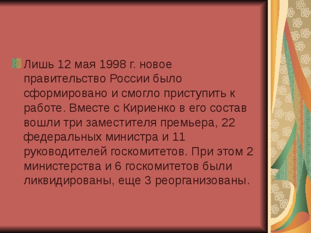 Лишь 12 мая 1998 г. новое правительство России было сформировано и смогло приступить к работе. Вместе с Кириенко в его состав вошли три заместителя премьера, 22 федеральных министра и 11 руководителей госкомитетов. При этом 2 министерства и 6 госкомитетов были ликвидированы, еще 3 реорганизованы. 