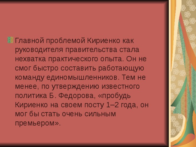 Главной проблемой Кириенко как руководителя правительства стала нехватка практического опыта. Он не смог быстро составить работающую команду единомышленников. Тем не менее, по утверждению известного политика Б. Федорова, «пробудь Кириенко на своем посту 1–2 года, он мог бы стать очень сильным премьером».