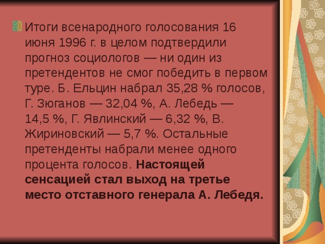 Итоги всенародного голосования 16 июня 1996 г. в целом подтвердили прогноз социологов — ни один из претендентов не смог победить в первом туре. Б. Ельцин набрал 35,28 % голосов, Г. Зюганов — 32,04 %, А. Лебедь — 14,5 %, Г. Явлинский — 6,32 %, В. Жириновский — 5,7 %. Остальные претенденты набрали менее одного процента голосов. Настоящей сенсацией стал выход на третье место отставного генерала А. Лебедя.