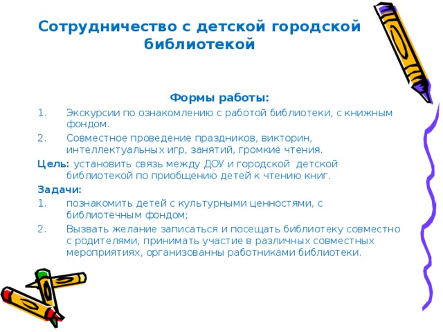 Сотрудничество с детской городской библиотекой Формы работы: Экскурсии по ознакомлению с работой библиотеки, с книжным фондом. Совместное проведение праздников, викторин, интеллектуальных игр, занятий, громкие чтения. Цель: установить связь между ДОУ и городской детской библиотекой по приобщению детей к чтению книг. Задачи: