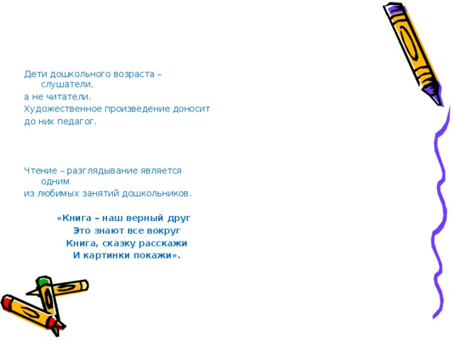 Дети дошкольного возраста – слушатели, а не читатели. Художественное произведение доносит до них педагог. Чтение – разглядывание является одним из любимых занятий дошкольников.  «Книга – наш верный друг  Это знают все вокруг  Книга, сказку расскажи  И картинки покажи».