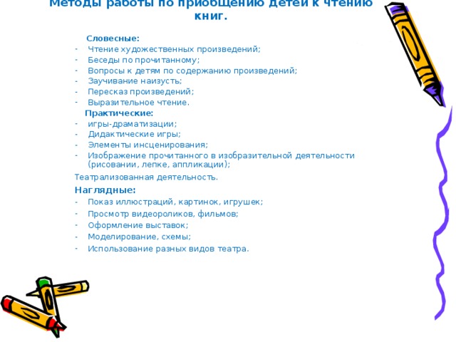 Методы работы по приобщению детей к чтению книг.    Словесные: Чтение художественных произведений; Беседы по прочитанному; Вопросы к детям по содержанию произведений; Заучивание наизусть; Пересказ произведений; Выразительное чтение.  Практические: игры-драматизации; Дидактические игры; Элементы инсценирования; Изображение прочитанного в изобразительной деятельности (рисовании, лепке, аппликации); Театрализованная деятельность.  Наглядные: