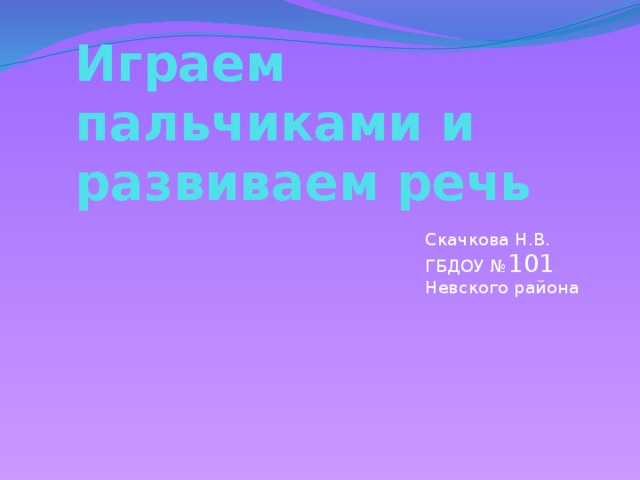 Играем пальчиками и развиваем речь Скачкова Н.В. ГБДОУ № 101 Невского района