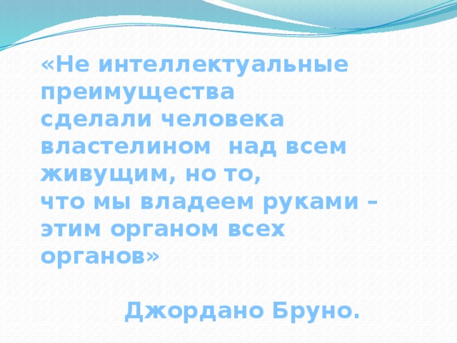 «Не интеллектуальные преимущества сделали человека властелином над всем живущим, но то, что мы владеем руками – этим органом всех органов»  Джордано Бруно.