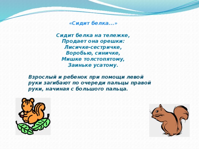 «Сидит белка...»  Сидит белка на тележке,  Продает она орешки:  Лисичке-сестричке,  Воробью, синичке,  Мишке толстопятому,  Заиньке усатому.  Взрослый и ребенок при помощи левой руки загибают по очереди пальцы правой руки, начиная с большого пальца.