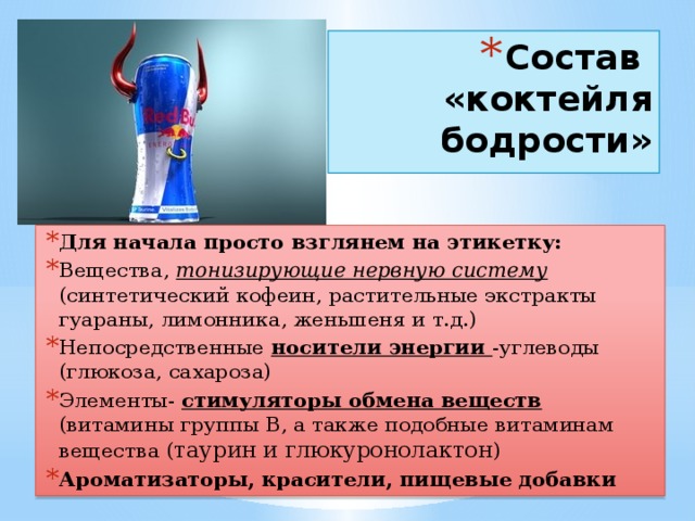 Состав «коктейля бодрости»   Для начала просто взглянем на этикетку: Вещества, тонизирующие нервную систему (синтетический кофеин, растительные экстракты гуараны, лимонника, женьшеня и т.д.) Непосредственные носители энергии -углеводы (глюкоза, сахароза) Элементы- стимуляторы обмена веществ