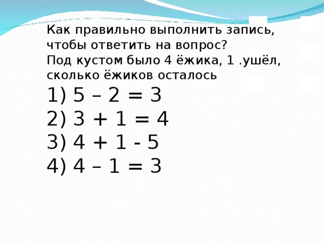 Как правильно выполнить запись,  чтобы ответить на вопрос?  Под кустом было 4 ёжика, 1 .ушёл, сколько ёжиков осталось  1) 5 – 2 = 3  2) 3 + 1 = 4  3) 4 + 1 - 5  4) 4 – 1 = 3