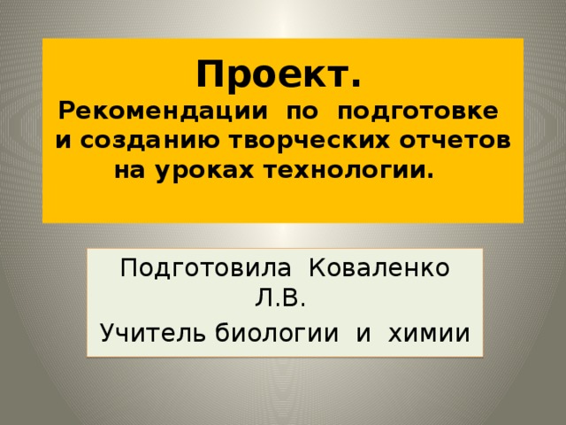 Проект.   Рекомендации по подготовке  и созданию творческих отчетов  на уроках технологии.   Подготовила Коваленко Л.В. Учитель биологии и химии