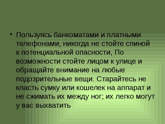 Пользуясь банкоматами и платными телефонами, никогда не стойте спиной к потенциальной опасности, По возможности стойте лицом к улице и обращайте внимание на любые подозрительные вещи. Старайтесь не класть сумку или кошелек на аппарат и не сжимать их между ног; их легко могут у вас выхватить