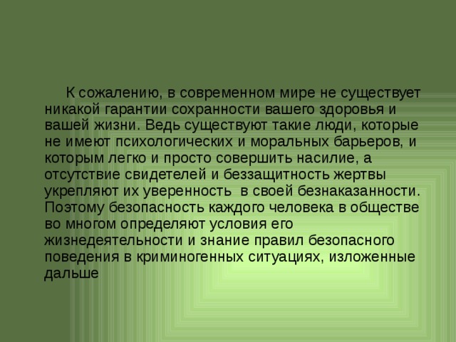 К сожалению, в современном мире не существует никакой гарантии сохранности вашего здоровья и вашей жизни. Ведь существуют такие люди, которые не имеют психологических и моральных барьеров, и которым легко и просто совершить насилие, а отсутствие свидетелей и беззащитность жертвы укрепляют их уверенность в своей безнаказанности. Поэтому безопасность каждого человека в обществе во многом определяют условия его жизнедеятельности и знание правил безопасного поведения в криминогенных ситуациях, изложенные дальше