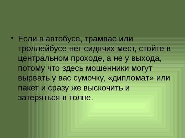 Если в автобусе, трамвае или троллейбусе нет сидячих мест, стойте в центральном проходе, а не у выхода, потому что здесь мошенники могут вырвать у вас сумочку, «дипломат» или пакет и сразу же выскочить и затеряться в толпе.