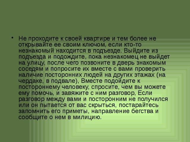 Не проходите к своей квартире и тем более не открывайте ее своим ключом, если кто-то незнакомый находится в подъезде. Выйдите из подъезда и подождите, пока незнакомец не выйдет на улицу, после чего позвоните в дверь знакомым соседям и попросите их вместе с вами проверить наличие посторонних людей на других этажах (на чердаке, в подвале), Вместе подойдите к постороннему человеку, спросите, чем вы можете ему помочь, и завяжите с ним разговор, Если разговор между вами и посторонним не получился или он пытается от вас скрыться, постарайтесь запомнить его приметы, направление бегства и сообщите о нем в милицию.