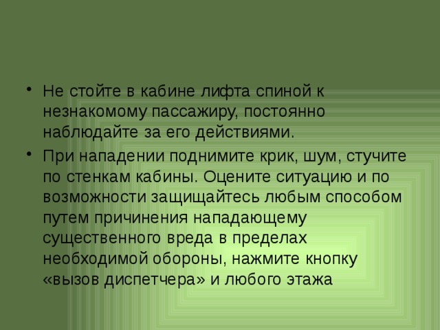 Не стойте в кабине лифта спиной к незнакомому пассажиру, постоянно наблюдайте за его действиями. При нападении поднимите крик, шум, стучите по стенкам кабины. Оцените ситуацию и по возможности защищайтесь любым способом путем причинения нападающему существенного вреда в пределах необходимой обороны, нажмите кнопку «вызов диспетчера» и любого этажа