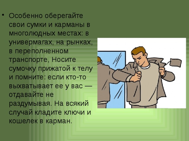 Особенно оберегайте свои сумки и карманы в многолюдных местах: в универмагах, на рынках, в переполненном транспорте, Носите сумочку прижатой к телу и помните: если кто-то выхватывает ее у вас — отдавайте не раздумывая. На всякий случай кладите ключи и кошелек в карман.