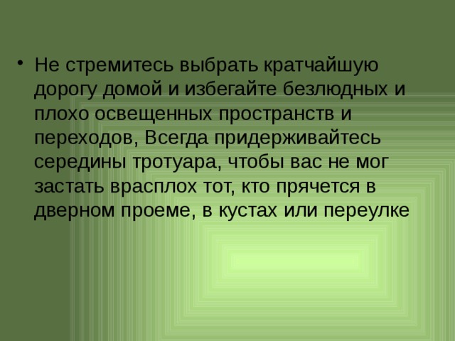 Не стремитесь выбрать кратчайшую дорогу домой и избегайте безлюдных и плохо освещенных пространств и переходов, Всегда придерживайтесь середины тротуара, чтобы вас не мог застать врасплох тот, кто прячется в дверном проеме, в кустах или переулке