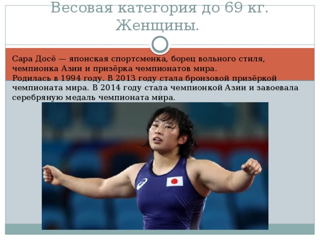 Весовая категория до 69 кг. Женщины. Сара Досё — японская спортсменка, борец вольного стиля, чемпионка Азии и призёрка чемпионатов мира. Родилась в 1994 году. В 2013 году стала бронзовой призёркой чемпионата мира. В 2014 году стала чемпионкой Азии и завоевала серебряную медаль чемпионата мира.