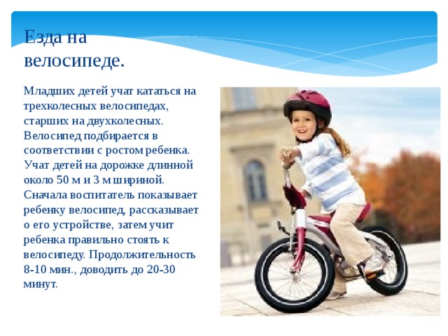Езда на велосипеде. Младших детей учат кататься на трехколесных велосипедах, старших на двухколесных. Велосипед подбирается в соответствии с ростом ребенка. Учат детей на дорожке длинной около 50 м и 3 м шириной. Сначала воспитатель показывает ребенку велосипед, рассказывает о его устройстве, затем учит ребенка правильно стоять к велосипеду. Продолжительность 8-10 мин., доводить до 20-30 минут.