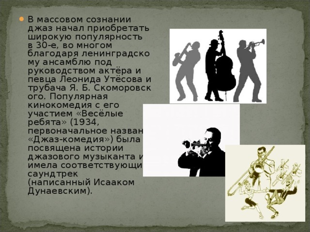 В массовом сознании джаз начал приобретать широкую популярность в 30-е, во многом благодаря ленинградскому ансамблю под руководством актёра и певца Леонида Утёсова и трубача Я. Б. Скоморовского. Популярная кинокомедия с его участием «Весёлые ребята» (1934, первоначальное название «Джаз-комедия») была посвящена истории джазового музыканта и имела соответствующий саундтрек (написанный Исааком Дунаевским).