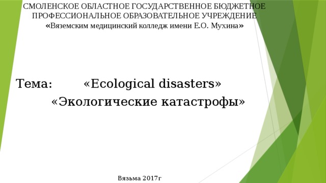 СМОЛЕНСКОЕ ОБЛАСТНОЕ ГОСУДАРСТВЕННОЕ БЮДЖЕТНОЕ ПРОФЕССИОНАЛЬНОЕ ОБРАЗОВАТЕЛЬНОЕ УЧРЕЖДЕНИЕ  « Вяземским медицинский колледж имени Е.О. Мухина » Тема: «Ecological disasters»  «Экологические катастрофы» Вязьма 2017г