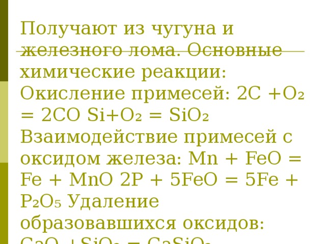 Получают из чугуна и железного лома. Основные химические реакции: Окисление примесей: 2С +О₂ = 2СО Si+O₂ = SiO₂ Взаимодействие примесей с оксидом железа: Mn + FeO = Fe + MnO 2Р + 5FeO = 5Fe + P₂O₅ Удаление образовавшихся оксидов: СаО +SiO₂ = CaSiO₃